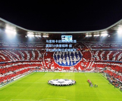 马雷斯卡迎执教切尔西英超50场里程碑 能否打破前两位主帅魔咒？