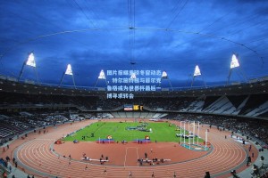 图片报曝重磅冬窗动态，特尔施特根与菲尔克鲁格或为世界杯最后一搏寻求转会