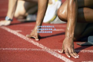 女子体育迎来新纪元，全球赛事蓬勃发展，女性运动员再创辉煌